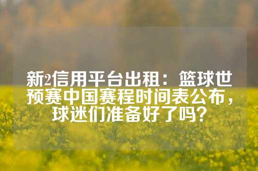 新2信用平台出租：篮球世预赛中国赛程时间表公布，球迷们准备好了吗？