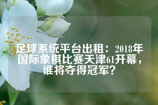 足球系统平台出租：2018年国际象棋比赛天津61开幕，谁将夺得冠军？-第1张图片-皇冠信用盘出租