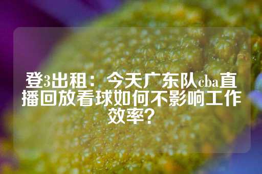 登3出租：今天广东队cba直播回放看球如何不影响工作效率？