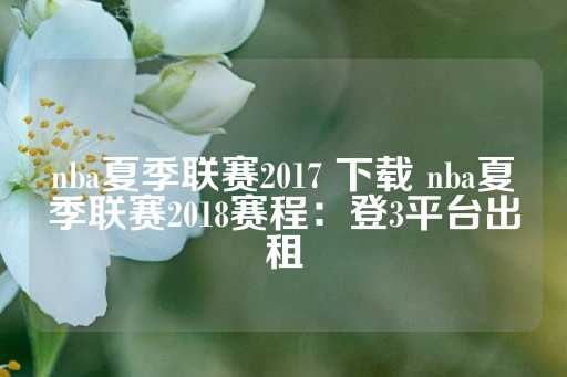 nba夏季联赛2017 下载 nba夏季联赛2018赛程：登3平台出租-第1张图片-皇冠信用盘出租