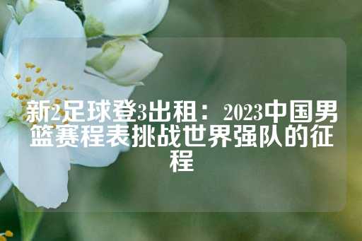 新2足球登3出租：2023中国男篮赛程表挑战世界强队的征程