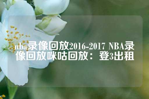 nba录像回放2016-2017 NBA录像回放咪咕回放：登3出租-第1张图片-皇冠信用盘出租